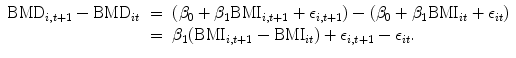 
$$\begin{array}{rcl}{ \mathrm{BMD}}_{i,t+1} -{\mathrm{BMD}}_{it}& =& ({\beta }_{0} + {\beta }_{1}{\mathrm{BMI}}_{i,t+1} + {\epsilon }_{i,t+1}) - ({\beta }_{0} + {\beta }_{1}{\mathrm{BMI}}_{it} + {\epsilon }_{it}) \\ & =& {\beta }_{1}({\mathrm{BMI}}_{i,t+1} -{\mathrm{BMI}}_{it}) + {\epsilon }_{i,t+1} - {\epsilon }_{it}. \end{array}$$
