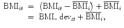 
$$\begin{array}{rcl}{ \mathrm{BMI}}_{it}& =& \left ({\mathrm{BMI}}_{it} -{\overline{\mathrm{BMI}}}_{i}\right ) +{ \overline{\mathrm{BMI}}}_{i} \\ & =& \mathrm{BMI}\_{\mbox{ dev}}_{\mathit{it}} +{ \overline{\mathrm{BMI}}}_{i},\end{array}$$
