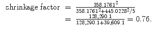 
$$\begin{array}{rcl} \mbox{ shrinkage factor}& =& \frac{358.176{1}^{2}} {358.176{1}^{2} + 445.022{8}^{2}/5} \\ & =& \frac{128,290.1} {128,290.1 + 39,609.1} = 0.76.\end{array}$$
