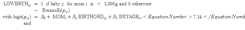 
$$\begin{array}{rcl}{ \mbox{ LOWBRTH}}_{ij}& =& 1\ \mbox{ if baby}\ j\ \mbox{ for mom}\ i\ \mbox{ is}\ <\,\mbox{ 3,000\,g and 0 otherwise} \\ & \sim & \mbox{ Bernoulli}({p}_{ij}) \\ \mathrm{with}\mbox{ logit}({p}_{ij})& =& {\beta }_{0} +{ \mbox{ MOM}}_{i} + {\beta }_{1}{\mbox{ BIRTHORD}}_{ij} + {\beta }_{2}{\mbox{ INITAGE}}_{i},<EquationNumber>7.14</EquationNumber> \\ \mathrm{and}& & \\ \end{array}$$
