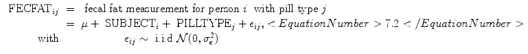 
$$\begin{array}{rcl}{ \mbox{ FECFAT}}_{ij}& =& \mbox{ fecal fat measurement for person}\ i\ \mbox{ with pill type}\ j \\ & =& \mu +{ \mbox{ SUBJECT}}_{i} +{ \mbox{ PILLTYPE}}_{j} + {\epsilon }_{ij}, <EquationNumber>7.2</EquationNumber> \\ \mathrm{with}& & \qquad \qquad {\epsilon }_{ij} \sim \mbox{ i.i.d}\ \mathcal{N}(0,{\sigma }_{\epsilon }^{2})\end{array}$$
