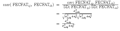 
$$\begin{array}{rcl} \mbox{ corr}({\mbox{ FECFAT}}_{ij},{\mbox{ FECFAT}}_{ik})& =& \frac{\mbox{ cov}({\mbox{ FECFAT}}_{ij},{\mbox{ FECFAT}}_{ik})} {\mbox{ SD}({\mbox{ FECFAT}}_{ij})\mbox{ SD}({\mbox{ FECFAT}}_{ik})} \\ & =& \frac{{\sigma }_{\mathit{subj}}^{2}} {\sqrt{{\sigma }_{\mathit{subj } }^{2 } + {\sigma }_{\epsilon }^{2}}\sqrt{{\sigma }_{\mathit{subj } }^{2 } + {\sigma }_{\epsilon }^{2}}} \\ & =& \frac{{\sigma }_{\mathit{subj}}^{2}} {{\sigma }_{\mathit{subj}}^{2} + {\sigma }_{\epsilon }^{2}}. \end{array}$$
