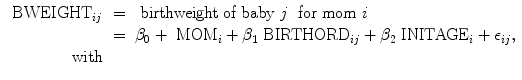 
$$\begin{array}{rcl}{ \mbox{ BWEIGHT}}_{ij}& =& \mbox{ birthweight of baby}\ j\ \mbox{ for mom}\ i \\ & =& {\beta }_{0} +{ \mbox{ MOM}}_{i} + {\beta }_{1}{\mbox{ BIRTHORD}}_{ij} + {\beta }_{2}{\mbox{ INITAGE}}_{i} + {\epsilon }_{ij}, \\ \mathrm{with}& & \\ \end{array}$$
