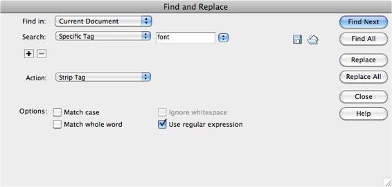 It’s a snap to remove tags using the Specific Tag option with Dreamweaver’s “Find and Replace” command — just select the Strip Tag action. This option is handy if you want to replace old-style text formatting with Cascading Style Sheets. Use it to strip out unwanted <font> tags from old sites, for example.