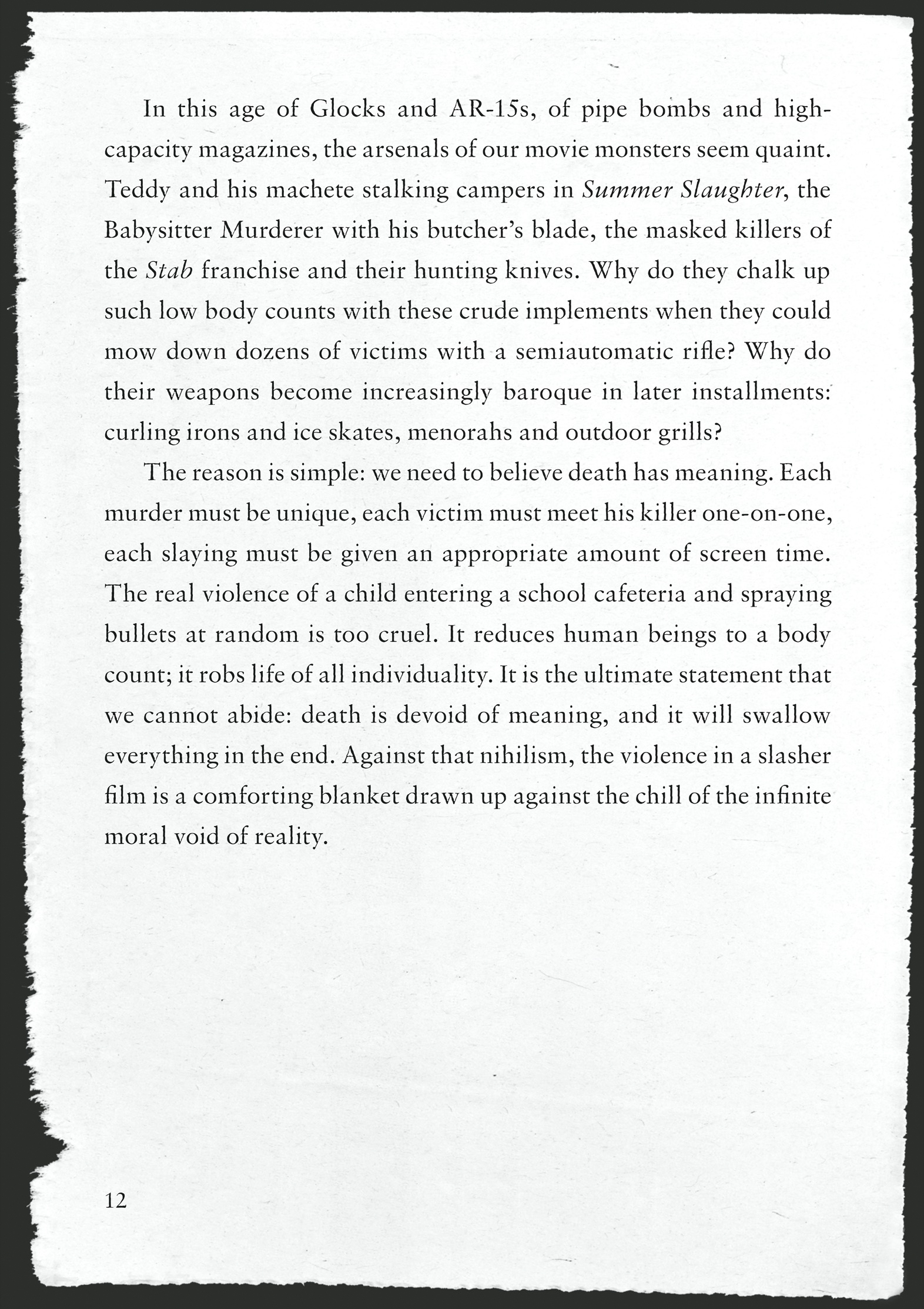 In this age of Glocks and AR-15s, of pipe bombs and high-capacity magazines, the arsenals of our movie monsters seem quaint. Teddy and his machete stalking campers in Summer Slaughter, the Babysitter Murderer with his butcher’s blade, the masked killers of the Stab franchise and their hunting knives. Why do they chalk up such low body counts with these crude implements when they could mow down dozens of victims with a semiautomatic rifle? Why do their weapons become increasingly baroque in later installments: curling irons and ice skates, menorahs and outdoor grills?       The reason is simple: we need to believe death has meaning. Each murder must be unique, each victim must meet his killer one-on-one, each slaying must be given an appropriate amount of screen time. The real violence of a child entering a school cafeteria and spraying bullets at random is too cruel. It reduces human beings to a body count; it robs life of all individuality. It is the ultimate statement that we cannot abide: death is devoid of meaning, and it will swallow everything in the end. Against that nihilism, the violence in a slasher film is a comforting blanket drawn up against the chill of the infinite moral void of reality.