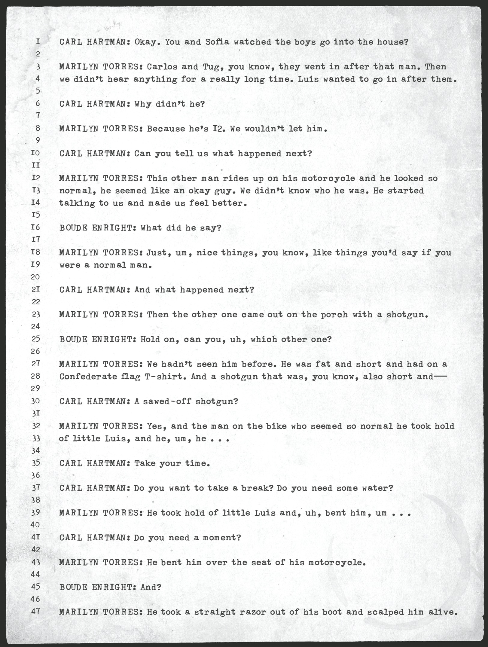 CARL HARTMAN: Okay. You and Sofia watched the boys go into the house?       MARILYN TORRES: Carlos and Tug, you know, they went in after that man. Then we didn’t hear anything for a really long time. Luis wanted to go in after them.       CARL HARTMAN: Why didn’t he?       MARILYN TORRES: Because he’s 12. We wouldn’t let him.       CARL HARTMAN: Can you tell us what happened next?       MARILYN TORRES: This other man rides up on his motorcycle and he looked so normal, he seemed like an okay guy. We didn’t know who he was. He started talking to us and made us feel better.       BOUDE ENRIGHT: What did he say?       MARILYN TORRES: Just, um, nice things, you know, like things you’d say if you were a normal man.       CARL HARTMAN: And what happened next?       MARILYN TORRES: Then the other one came out on the porch with a shotgun.       BOUDE ENRIGHT: Hold on, can you, uh, which other one?       MARILYN TORRES: We hadn’t seen him before. He was fat and short and had on a Confederate flag T-­shirt. And a shotgun that was, you know, also short and—       CARL HARTMAN: A sawed-­off shotgun?       MARILYN TORRES: Yes, and the man on the bike who seemed so normal he took hold of little Luis, and he, um, he . . .       CARL HARTMAN: Take your time.       CARL HARTMAN: Do you want to take a break? Do you need some water?       MARILYN TORRES: He took hold of little Luis and, uh, bent him, um . . .       CARL HARTMAN: Do you need a moment?       MARILYN TORRES: He bent him over the seat of his motorcycle.       BOUDE ENRIGHT: And?       MARILYN TORRES: He took a straight razor out of his boot and scalped him alive.