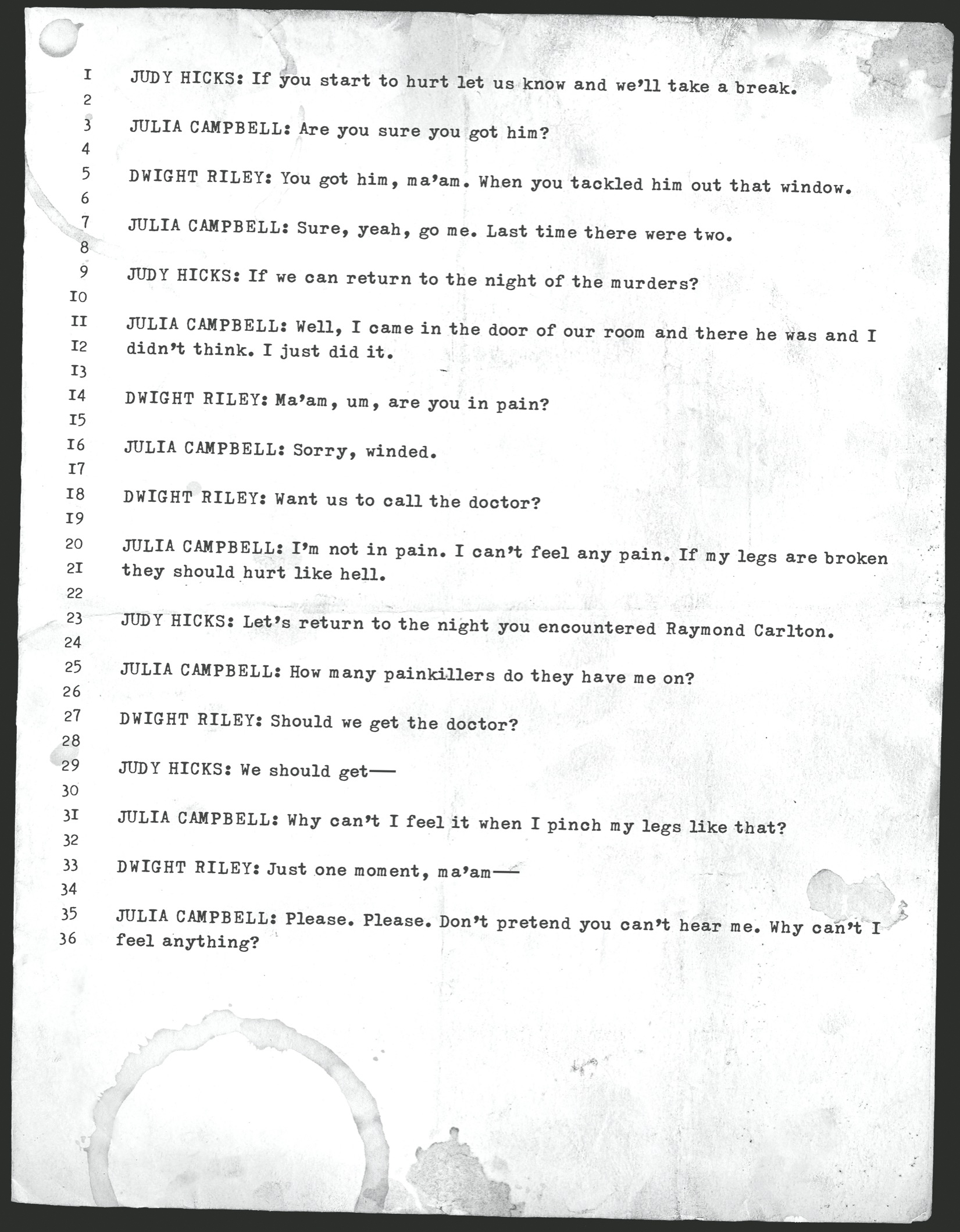 JUDY HICKS: If you start to hurt let us know and we’ll take a break.       JULIA CAMPBELL: Are you sure you got him?       DWIGHT RILEY: You got him, ma’am. When you tackled him out that window.       JULIA CAMPBELL: Sure, yeah, go me. Last time there were two.        JUDY HICKS: If we can return to the night of the murders?       JULIA CAMPBELL: Well, I came in the door of our room and there he was and I didn’t think. I just did it.       DWIGHT RILEY: Ma’am, um, are you in pain?       JULIA CAMPBELL: Sorry, winded.       DWIGHT RILEY: Want us to call the doctor?       JULIA CAMPBELL: I’m not in pain. I can’t feel any pain. If my legs are broken they should hurt like hell.       JUDY HICKS: Let’s return to the night you encountered Raymond Carlton.       JULIA CAMPBELL: How many painkillers do they have me on?       DWIGHT RILEY: Should we get the doctor?       JUDY HICKS: We should get—­       JULIA CAMPBELL: Why can’t I feel it when I pinch my legs like that?       DWIGHT RILEY: Just one moment, ma’am—­       JULIA CAMPBELL: Please. Please. Don’t pretend you can’t hear me. Why can’t I feel anything?
