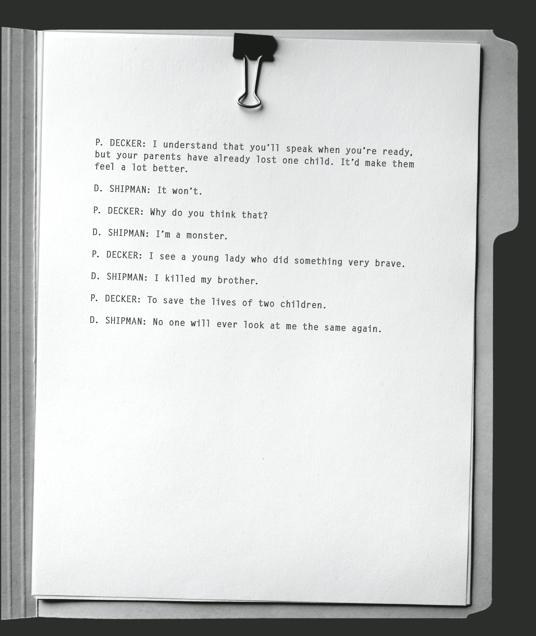 P. DECKER: I understand that you’ll speak when you’re ready, but your parents have already lost one child. It’d make them feel a lot better.       D. SHIPMAN: It won’t.       P. DECKER: Why do you think that?       D. SHIPMAN: I’m a monster.       P. DECKER: I see a young lady who did something very brave.       D. SHIPMAN: I killed my brother.       P. DECKER: To save the lives of two children.       D. SHIPMAN: No one will ever look at me the same again.