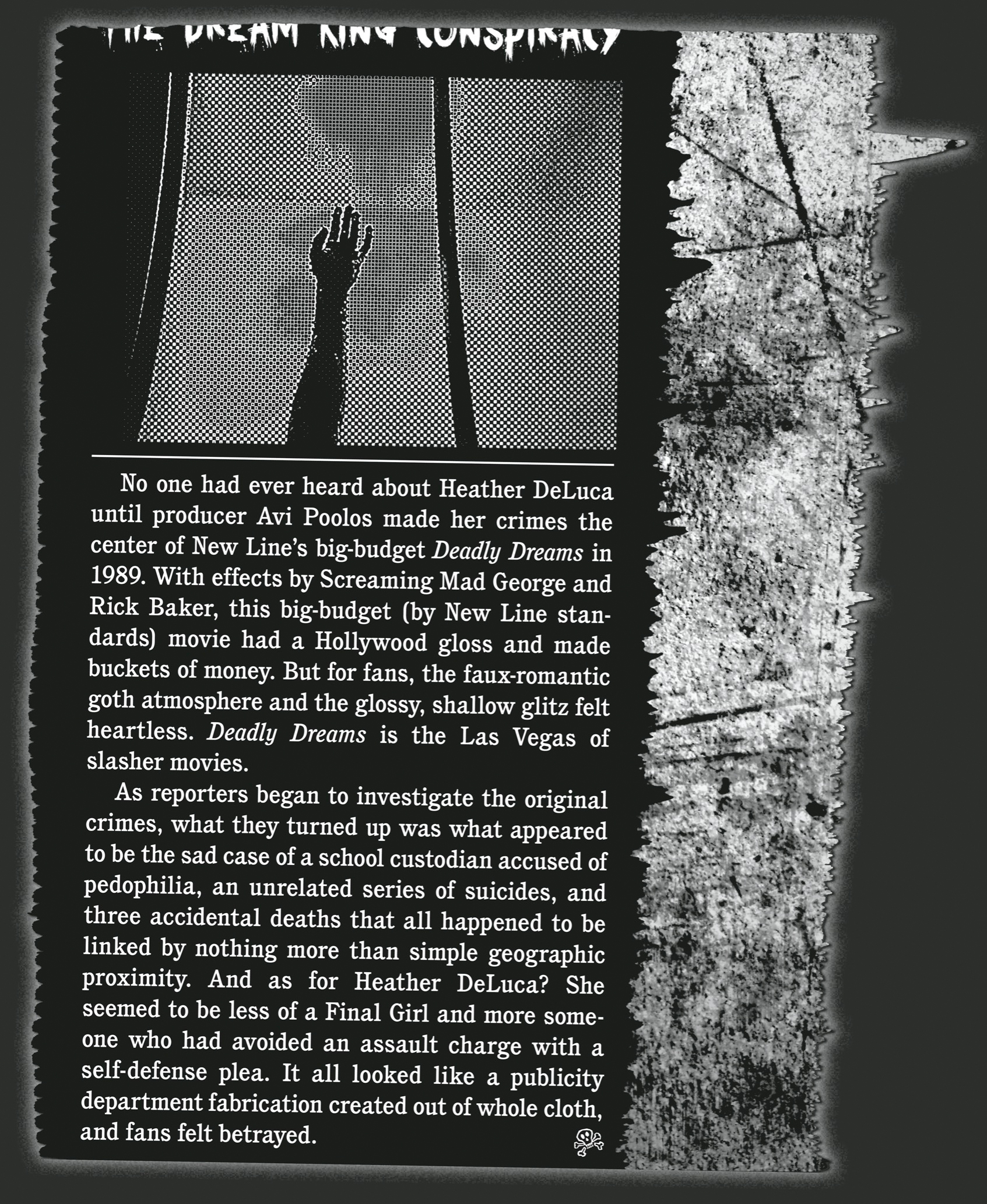 No one had ever heard about Heather DeLuca until producer Avi Poolos made her crimes the center of New Line’s big-budget Deadly Dreams in 1989. With effects by Screaming Mad George and Rick Baker, this big-budget (by New Line standards) movie had a Hollywood gloss and made buckets of money. But for fans, the faux-­romantic goth atmosphere and the glossy, shallow glitz felt heartless. Deadly Dreams is the Las Vegas of slasher movies.       As reporters began to investigate the original crimes, what they turned up was what appeared to be the sad case of a school custodian accused of pedophilia, an unrelated series of suicides, and three accidental deaths that all happened to be linked by nothing more than simple geographic proximity. And as for Heather DeLuca? She seemed to be less of a Final Girl and more someone who had avoided an assault charge with a self-­defense plea. It all looked like a publicity department fabrication created out of whole cloth, and fans felt betrayed.                                           M