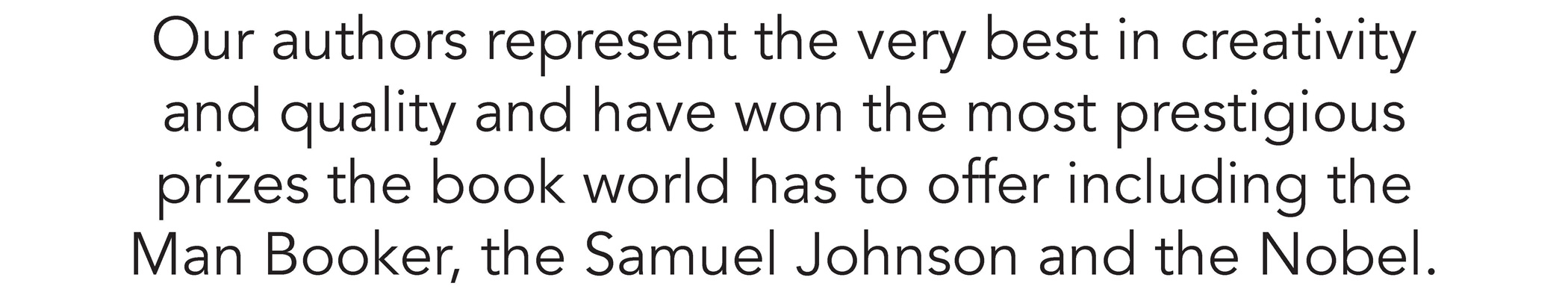 Our authors represent the very best in creativity and quality and have won the most prestigious prizes the book world has to offer including the Man Booker, the Samuel Johnson and the Nobel.