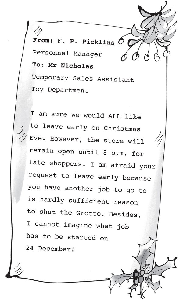 From: F. P. Picklins Personnel Manager To: Mr Nicholas Temporary Sales Assistant Toy Department I am sure we would ALL like to leave early on Christmas Eve. However, the store will remain open until 8 p.m. for late shoppers. I am afraid your request to leave early because you have another job to go to is hardly sufficient reason to shut the Grotto. Besides, I cannot imagine what job has to be started on 24 December!