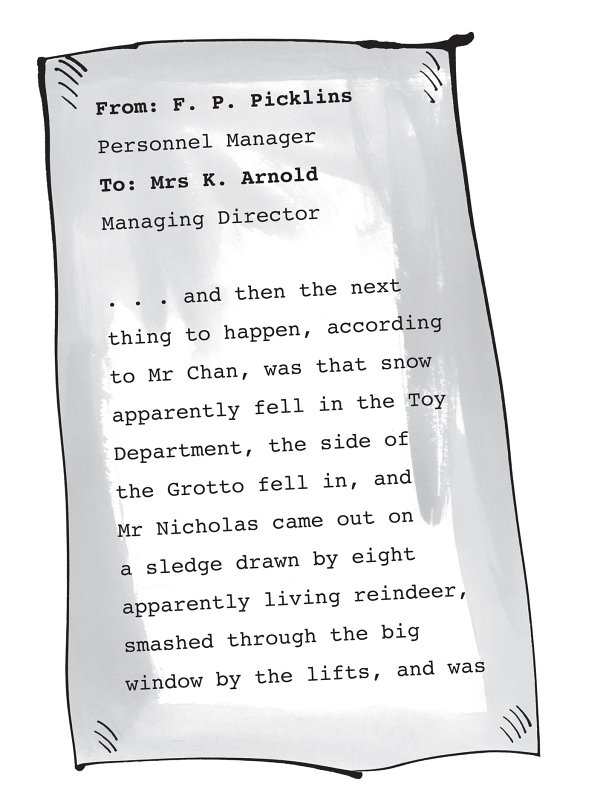 From: F. P. Picklins Personnel Manager To: Mrs K. Arnold Managing Director . . . and then the next thing to happen, according to Mr Chan, was that snow apparently fell in the Toy Department, the side of the Grotto fell in, and Mr Nicholas came out on a sledge drawn by eight apparently living reindeer, smashed through the big window by the lifts, and was