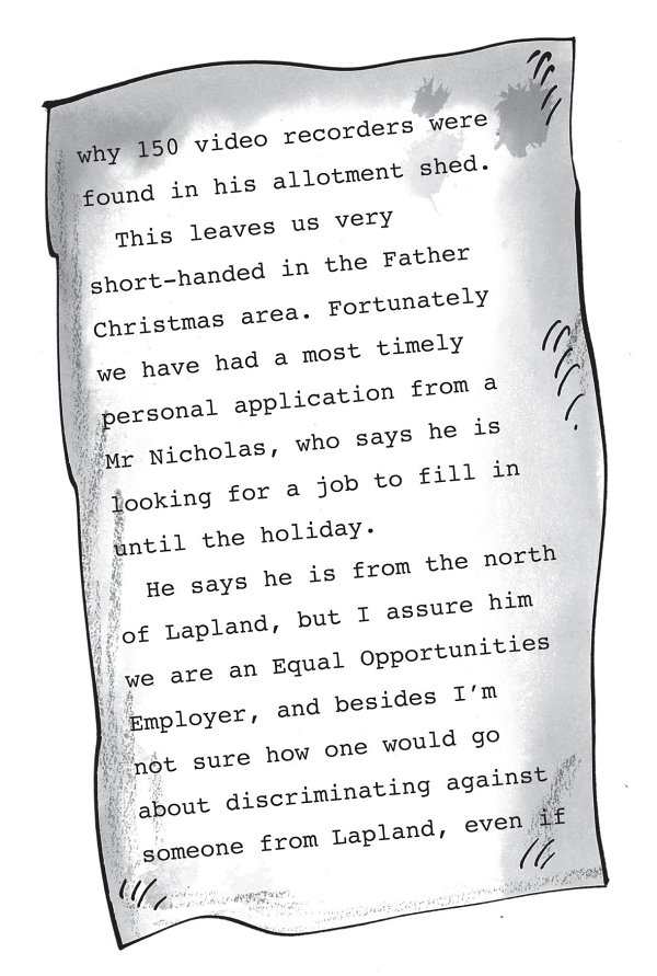 why 150 video recorders were found in his allotment shed. This leaves us very short-handed in the Father Christmas area. Fortunately we have had a most timely personal application from a Mr Nicholas, who says he is looking for a job to fill in until the holiday. He says he is from the north of Lapland, but I assure him we are an Equal Opportunities Employer, and besides I’m not sure how one would go about discriminating against someone from Lapland, even if