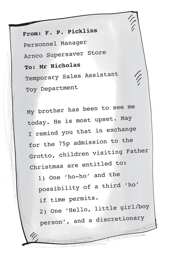 From: F. P. Picklins Personnel Manager Arnco Supersaver Store To: Mr Nicholas Temporary Sales Assistant Toy Department My brother has been to see me today. He is most upset. May I remind you that in exchange for the 75p admission to the Grotto, children visiting Father Christmas are entitled to: 1) One ‘ho-ho’ and the possibility of a third ‘ho’ if time permits. 2) One ‘Hello, little girl/boy person’, and a discretionary