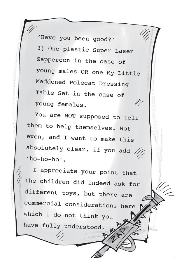 ‘Have you been good?’ 3) One plastic Super Laser Zappercon in the case of young males OR one My Little Maddened Polecat Dressing Table Set in the case of young females. You are NOT supposed to tell them to help themselves. Not even, and I want to make this absolutely clear, if you add ‘ho-ho-ho’. I appreciate your point that the children did indeed ask for different toys, but there are commercial considerations here which I do not think you have fully understood.