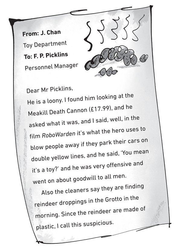 From: J. Chan Toy Department To: F. P. Picklins Personnel Manager Dear Mr Picklins, He is a loony. I found him looking at the Meakill Death Cannon (£17.99), and he asked what it was, and I said, well, in the film RoboWarden it’s what the hero uses to blow people away if they park their cars on double yellow lines, and he said, ‘You mean it’s a toy?’ and he was very offensive and went on about goodwill to all men. Also the cleaners say they are finding reindeer droppings in the Grotto in the morning. Since the reindeer are made of plastic, I call this suspicious.