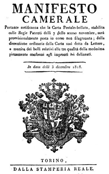 MANIFESTO CAMERALE Portante notificanza che la Carta Postale-bollata, stabilita colle Regie Patenti delli 7 dello scorso novembre, sarà provvisionalmente posta in corso non filagranata; della dimensione ordinaria della Carta cosi detta da Lettere, e munita dei bolli relativi alle tre qualità della medesima pienamente conformi agli impronti lvi delineati. In data delli 3 dicembre 1818. TORINO, DALLA STAMPERIA REALE.