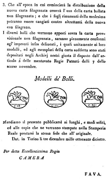 3. Che all'epoca in cui comincierà la distribuzione della nuova carta filagranata cesserà l'uso della carta bollata non filagranata; e che i foglj rimanenti della medesima potranno essere cangiati contro altrettanti della nuova con filagrana. I diversi bolli che verranno apposti sovra la carta provvisionale non filagranata, saranno pienamente conformi agl'impronti infra delineati, i quali unitamente ai loro modelli, ed agli esemplari della carta suddetta sono stati depositati negli Archivj nostri giusta il disposto dall'articolo 2' delle mentovate Regie Patenti delli 7 dello scorso novembre. Modelli de' Bolli. Mandiamo il presente pubblicarsi ai luoghi, e modi soliti, ed alle copie che ne verranno stampate nella Stamperia Reale prestarsi la stessa fede che all'originale. Dat. in Torino li tre dicembre mille ottocento diciotto. Per detta Eccellentissima Regia CAMERA FAVA.