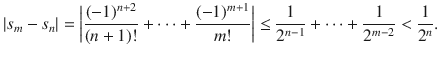 $$ |s_m-s_n|=\bigg |\genfrac{}{}{0.4pt}{}{(-1)^{n+2}}{(n+1)!}+\cdots +\genfrac{}{}{0.4pt}{}{(-1)^{m+1}}{m!}\bigg |\le \genfrac{}{}{0.4pt}{}{1}{2^{n-1}}+\cdots +\genfrac{}{}{0.4pt}{}{1}{2^{m-2}}<\genfrac{}{}{0.4pt}{}{1}{2^n}. $$