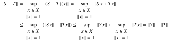 $$\begin{aligned} \Vert S+T\Vert&=\sup _{\begin{array}{c} x\in X\\ \Vert x\Vert =1 \end{array}}\Vert (S+T)(x)\Vert =\sup _{\begin{array}{c} x\in X\\ \Vert x\Vert =1 \end{array}}\Vert Sx+Tx\Vert \\&\le \sup _{\begin{array}{c} x\in X\\ \Vert x\Vert =1 \end{array}}(\Vert Sx\Vert +\Vert Tx\Vert )\le \sup _{\begin{array}{c} x\in X\\ \Vert x\Vert =1 \end{array}}\Vert Sx\Vert +\sup _{\begin{array}{c} x\in X\\ \Vert x\Vert =1 \end{array}}\Vert Tx\Vert =\Vert S\Vert +\Vert T\Vert . \end{aligned}$$