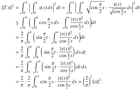 $$\begin{aligned} \Vert Tx\Vert ^2&=\int _0^1\Big |\int _0^tx(s)\, ds\Big |^2dt=\int _0^1\bigg |\int _0^t\sqrt{\cos \genfrac{}{}{0.4pt}{}{\pi }{2}s}\cdot \genfrac{}{}{0.4pt}{}{x(s)}{\sqrt{\cos \genfrac{}{}{0.4pt}{}{\pi }{2}s}}\, ds\bigg |^2dt\\&\le \int _0^1\bigg (\int _0^t\cos \genfrac{}{}{0.4pt}{}{\pi }{2}s\, ds\cdot \int _0^t\genfrac{}{}{0.4pt}{}{|x(s)|^2}{\cos \genfrac{}{}{0.4pt}{}{\pi }{2}s}\, ds\bigg )dt\\&=\genfrac{}{}{0.4pt}{}{2}{\pi }\int _0^1\bigg (\sin \genfrac{}{}{0.4pt}{}{\pi }{2}t\cdot \int _0^t\genfrac{}{}{0.4pt}{}{|x(s)|^2}{\cos \genfrac{}{}{0.4pt}{}{\pi }{2}s}\, ds\bigg )dt\\&=\genfrac{}{}{0.4pt}{}{2}{\pi }\int _0^1\int _0^t\bigg (\sin \genfrac{}{}{0.4pt}{}{\pi }{2}t\cdot \genfrac{}{}{0.4pt}{}{|x(s)|^2}{\cos \genfrac{}{}{0.4pt}{}{\pi }{2}s}\bigg )\,ds\, dt\\&=\genfrac{}{}{0.4pt}{}{2}{\pi }\int _0^1\int _s^1\bigg (\sin \genfrac{}{}{0.4pt}{}{\pi }{2}t\cdot \genfrac{}{}{0.4pt}{}{|x(s)|^2}{\cos \genfrac{}{}{0.4pt}{}{\pi }{2}s}\bigg )\,dt\, ds\\&=\genfrac{}{}{0.4pt}{}{2}{\pi }\cdot \genfrac{}{}{0.4pt}{}{2}{\pi }\int _0^1\cos \genfrac{}{}{0.4pt}{}{\pi }{2}s\cdot \genfrac{}{}{0.4pt}{}{|x(s)|^2}{\cos \genfrac{}{}{0.4pt}{}{\pi }{2}s}\, ds=\bigg (\genfrac{}{}{0.4pt}{}{2}{\pi }\bigg )^2\Vert x\Vert ^2. \end{aligned}$$