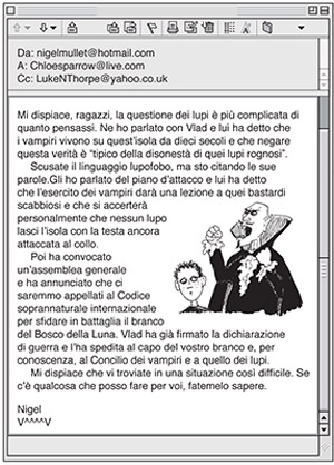 Luke legge la mail di Nigel: Mi dispiace, ragazzi, la questione dei lupi è più complicata di quanto pensassi. Ne ho parlato con Vlad e lui ha detto che i vampiri vivono su quest’isola da dieci secoli e che negare questa verità è “tipico della disonestà di quei lupi rognosi”. Scusate il linguaggio lupofobo, ma sto citando le sue parole.Gli ho parlato del piano d’attacco e lui ha detto che l’esercito dei vampiri darà una lezione a quei bastardi scabbiosi e che si accerterà personalmente che nessun lupo lasci l’isola con la testa ancora attaccata al collo. Poi ha convocato un’assemblea generale e ha annunciato che ci saremmo appellati al Codice soprannaturale internazionale per sfidare in battaglia il branco del Bosco della Luna. Vlad ha già firmato la dichiarazione di guerra e l’ha spedita al capo del vostro branco e, per conoscenza, al Concilio dei vampiri e a quello dei lupi. Mi dispiace che vi troviate in una situazione così difficile. Se c’è qualcosa che posso fare per voi, fatemelo sapere. Nigel V^^^^V. Accanto al testo c'è l'immagine del capo dei vampiri Vlad mentre si infuria e Nigel stesso