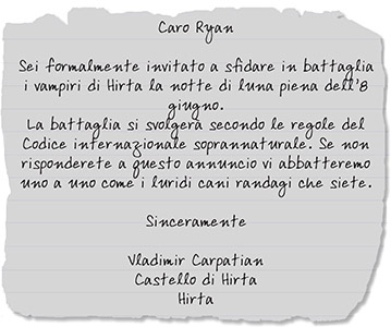 Biglietto di Vlad a Ryan: Caro Ryan Sei formalmente invitato a sfidare in battaglia i vampiri di Hirta la notte di luna piena dell’8 giugno. La battaglia si svolgerà secondo le regole del Codice internazionale soprannaturale. Se non risponderete a questo annuncio vi abbatteremo uno a uno come i luridi cani randagi che siete. Sinceramente Vladimir Carpatian Castello di Hirta Hirta