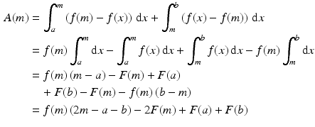 $$\begin{aligned}\displaystyle A(m)&\displaystyle=\int_{a}^{m}\left(f(m)-f(x)\right)\,\mathrm{d}x+\int_{m}^{b}\left(f(x)-f(m)\right)\,\mathrm{d}x\\ \displaystyle&\displaystyle=f(m)\int_{a}^{m}\mathrm{d}x-\int_{a}^{m}f(x)\,\mathrm{d}x+\int_{m}^{b}f(x)\,\mathrm{d}x-f(m)\int_{m}^{b}\mathrm{d}x\\ \displaystyle&\displaystyle=f(m)\,(m-a)-F(m)+F(a)\\ \displaystyle&\displaystyle\quad+F(b)-F(m)-f(m)\,(b-m)\\ \displaystyle&\displaystyle=f(m)\,(2m-a-b)-2F(m)+F(a)+F(b)\end{aligned}$$