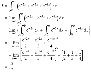 $$\begin{aligned}\displaystyle I&\displaystyle=\int_{0}^{\infty}\left(\mathrm{e}^{-2x}+\mathrm{e}^{-3x}+\mathrm{e}^{-4x}\right)\mathrm{d}x\\ \displaystyle&\displaystyle=\lim_{b\to\infty}\int_{0}^{b}\left(\mathrm{e}^{-2x}+\mathrm{e}^{-3x}+\mathrm{e}^{-4x}\right)\mathrm{d}x\\ \displaystyle&\displaystyle=\lim_{b\to\infty}\left\{\int_{0}^{b}\mathrm{e}^{-2x}\,\mathrm{d}x+\int_{0}^{b}\mathrm{e}^{-3x}\,\mathrm{d}x+\int_{0}^{b}\mathrm{e}^{-4x}\,\mathrm{d}x\right\}\\ \displaystyle&\displaystyle=-\lim_{b\to\infty}\left[\frac{\mathrm{e}^{-2x}}{2}+\frac{\mathrm{e}^{-3x}}{3}+\frac{\mathrm{e}^{-4x}}{4}\right]_{0}^{b}\\ \displaystyle&\displaystyle=-\lim_{b\to\infty}\left[\frac{\mathrm{e}^{-2b}}{2}+\frac{\mathrm{e}^{-3b}}{3}+\frac{\mathrm{e}^{-4b}}{4}\right]+\left[\frac{1}{2}+\frac{1}{3}+\frac{1}{4}\right]\\ \displaystyle&\displaystyle=\frac{13}{12}\end{aligned}$$