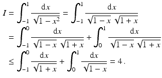 $$\begin{aligned}\displaystyle I&\displaystyle=\int_{-1}^{1}\frac{\mathrm{d}x}{\sqrt{1-x^{2}}}=\int_{-1}^{1}\frac{\mathrm{d}x}{\sqrt{1-x}\,\sqrt{1+x}}\\ \displaystyle&\displaystyle=\int_{-1}^{0}\frac{\mathrm{d}x}{\sqrt{1-x}\,\sqrt{1+x}}+\int_{0}^{1}\frac{\mathrm{d}x}{\sqrt{1-x}\,\sqrt{1+x}}\\ \displaystyle&\displaystyle\leq\int_{-1}^{0}\frac{\mathrm{d}x}{\sqrt{1+x}}+\int_{0}^{1}\frac{\mathrm{d}x}{\sqrt{1-x}}=4\,.\end{aligned}$$