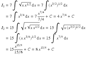 $$\begin{aligned}\displaystyle I_{1}&\displaystyle=7\int\sqrt{x\,x^{1/2}}\,\mathrm{d}x=7\int(x^{3/2})^{1/2}\,\mathrm{d}x\\ \displaystyle&\displaystyle=7\int x^{3/4}\,\mathrm{d}x=7\,\frac{x^{7/4}}{7/4}+C=4\,x^{7/4}+C\\ \displaystyle I_{2}&\displaystyle=15\int\sqrt{x\sqrt{x\,x^{1/2}}}\,\mathrm{d}x=15\int\sqrt{x\,(x^{3/2})^{1/2}}\,\mathrm{d}x\\ \displaystyle&\displaystyle=15\int(x\,x^{3/4})^{1/2}\,\mathrm{d}x=15\int x^{7/8}\,\mathrm{d}x\\ \displaystyle&\displaystyle=15\frac{x^{15/8}}{15/8}+C=8\,x^{15/8}+C\end{aligned}$$