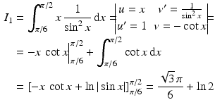 $$\begin{aligned}\displaystyle I_{1}&\displaystyle=\int_{\pi/6}^{\pi/2}x\,\frac{1}{\sin^{2}x}\,\mathrm{d}x=\!\!\!\begin{vmatrix}u=x&v^{\prime}=\frac{1}{\sin^{2}x}\\ u^{\prime}=1&v=-\cot x\end{vmatrix}\!\!\!=\\ \displaystyle&\displaystyle=-x\,\cot x\Big|_{\pi/6}^{\pi/2}+\int_{\pi/6}^{\pi/2}\cot x\,\mathrm{d}x\\ \displaystyle&\displaystyle=\left[-x\,\cot x+\ln|\sin x|\right]_{\pi/6}^{\pi/2}=\frac{\sqrt{3}\,\pi}{6}+\ln 2\end{aligned}$$