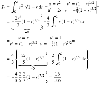 $$\begin{aligned}\displaystyle I_{2}&\displaystyle=\int_{0}^{1}r^{2}\,\sqrt{1-r}\,\mathrm{d}r=\!\!\!\begin{vmatrix}u=r^{2}&v^{\prime}=(1-r)^{1/2}\\ u^{\prime}=2r&v=-\frac{2}{3}(1-r)^{3/2}\end{vmatrix}\!\!\!=\\ \displaystyle&\displaystyle=\underbrace{\left.-\frac{2r^{2}}{3}(1-r)^{3/2}\right|_{0}^{1}}_{=0}+\frac{4}{3}\int_{0}^{1}r\,(1-r)^{3/2}\,\mathrm{d}r\\ \displaystyle&\displaystyle=\!\!\!\begin{vmatrix}u=r&u^{\prime}=1\\ v^{\prime}=(1-r)^{3/2}&v=-\frac{2}{5}(1-r)^{5/2}\end{vmatrix}\!\!\!=\\ \displaystyle&\displaystyle=\frac{4}{3}\left\{\underbrace{\left.-\frac{2r}{5}(1-r)^{5/2}\right|_{0}^{1}}_{=0}+\frac{2}{5}\int_{0}^{1}(1-r)^{5/2}\,\mathrm{d}r\right\}\\ \displaystyle&\displaystyle=\left.-\frac{4}{3}\,\frac{2}{5}\,\frac{2}{7}\,(1-r)^{7/2}\right|_{0}^{1}=\frac{16}{105}\end{aligned}$$