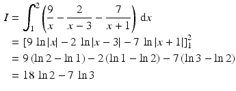 $$\begin{aligned}\displaystyle I&\displaystyle=\int_{1}^{2}\left(\frac{9}{x}-\frac{2}{x-3}-\frac{7}{x+1}\right)\,\mathrm{d}x\\ \displaystyle&\displaystyle=\left[9\,\ln|x|-2\,\ln|x-3|-7\,\ln|x+1|\right]_{1}^{2}\\ \displaystyle&\displaystyle=9\,(\ln 2-\ln 1)-2\,(\ln 1-\ln 2)-7\,(\ln 3-\ln 2)\\ \displaystyle&\displaystyle=18\,\ln 2-7\,\ln 3\end{aligned}$$