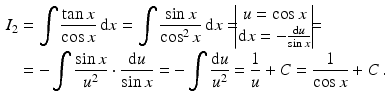 $$\begin{aligned}\displaystyle I_{2}&\displaystyle=\int\frac{\tan x}{\cos x}\,\mathrm{d}x=\int\frac{\sin x}{\cos^{2}x}\,\mathrm{d}x=\!\!\!\begin{vmatrix}u=\cos x\\ \mathrm{d}x=-\frac{\mathrm{d}u}{\sin x}\end{vmatrix}\!\!\!=\\ \displaystyle&\displaystyle=-\int\frac{\sin x}{u^{2}}\cdot\frac{\mathrm{d}u}{\sin x}=-\int\frac{\mathrm{d}u}{u^{2}}=\frac{1}{u}+C=\frac{1}{\cos x}+C\,.\end{aligned}$$