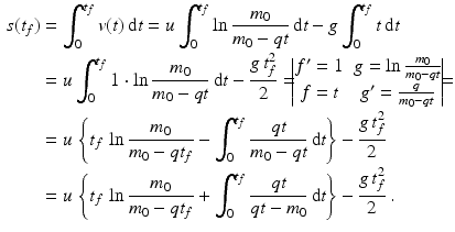 $$\begin{aligned}\displaystyle s(t_{f})&\displaystyle=\int_{0}^{t_{f}}v(t)\,\mathrm{d}t=u\int_{0}^{t_{f}}\ln\frac{m_{0}}{m_{0}-qt}\,\mathrm{d}t-g\int_{0}^{t_{f}}t\,\mathrm{d}t\\ \displaystyle&\displaystyle=u\int_{0}^{t_{f}}1\cdot\ln\frac{m_{0}}{m_{0}-qt}\,\mathrm{d}t-\frac{g\,t_{f}^{2}}{2}=\!\!\!\begin{vmatrix}f^{\prime}=1&g=\ln\frac{m_{0}}{m_{0}-qt}\\ f=t&g^{\prime}=\frac{q}{m_{0}-qt}\end{vmatrix}\!\!\!=\\ \displaystyle&\displaystyle=u\,\left\{t_{f}\,\ln\frac{m_{0}}{m_{0}-qt_{f}}-\int_{0}^{t_{f}}\frac{qt}{m_{0}-qt}\,\mathrm{d}t\right\}-\frac{g\,t_{f}^{2}}{2}\\ \displaystyle&\displaystyle=u\,\left\{t_{f}\,\ln\frac{m_{0}}{m_{0}-qt_{f}}+\int_{0}^{t_{f}}\frac{qt}{qt-m_{0}}\,\mathrm{d}t\right\}-\frac{g\,t_{f}^{2}}{2}\,.\end{aligned}$$