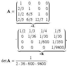 $$\begin{aligned}\displaystyle\mathbf{A}&\displaystyle={}\underbrace{\begin{pmatrix}1&0&0&0\\ 2/3&1&0&0\\ 1/2&6/5&1&0\\ 2/5&6/5&12/7&1\end{pmatrix}}_{=\mathbf{L}}\\ \displaystyle&\displaystyle\quad\cdot\underbrace{\begin{pmatrix}1/2&1/3&1/4&1/5\\ 0&1/36&1/30&1/30\\ 0&0&1/600&1/350\\ 0&0&0&1/9800\end{pmatrix}}_{=\mathbf{R}},\\ \displaystyle\det\mathbf{A}&\displaystyle=\frac{1}{2\cdot 36\cdot 600\cdot 9800}.\end{aligned}$$