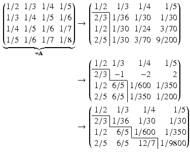 $$\begin{aligned}\displaystyle\underbrace{\left(\begin{array}[]{@{}rrrr@{}}1/2&1/3&1/4&1/5\\ 1/3&1/4&1/5&1/6\\ 1/4&1/5&1/6&1/7\\ 1/5&1/6&1/7&1/8\end{array}\right)}_{=\mathbf{A}}&\displaystyle\rightarrow\left(\begin{array}[]{@{}rrrr@{}}1/2&1/3&1/4&1/5\\ \cline{1-1}\multicolumn{1}{r|}{2/3}&1/36&1/30&1/30\\ \multicolumn{1}{r|}{1/2}&1/30&1/24&3/70\\ \multicolumn{1}{r|}{2/5}&1/30&3/70&9/200\end{array}\right)\\ \displaystyle&\displaystyle\rightarrow\left(\begin{array}[]{@{}rrrr@{}}1/2&1/3&1/4&1/5\\ \cline{1-1}\multicolumn{1}{r|}{2/3}&-1&-2&2\\ \cline{2-2}1/2&\multicolumn{1}{r|}{6/5}&1/600&1/350\\ 2/5&\multicolumn{1}{r|}{6/5}&1/350&1/200\end{array}\right)\\ \displaystyle&\displaystyle\rightarrow\left(\begin{array}[]{@{}rrrr@{}}1/2&1/3&1/4&1/5\\ \cline{1-1}\multicolumn{1}{r|}{2/3}&1/36&1/30&1/30\\ \cline{2-2}1/2&\multicolumn{1}{r|}{6/5}&1/600&1/350\\ \cline{3-3}2/5&6/5&\multicolumn{1}{r|}{12/7}&1/9800\end{array}\right)\end{aligned}$$