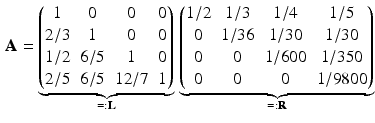 $$\begin{aligned}\displaystyle\mathbf{A}=\underbrace{\begin{pmatrix}1&0&0&0\\ 2/3&1&0&0\\ 1/2&6/5&1&0\\ 2/5&6/5&12/7&1\end{pmatrix}}_{=:\mathbf{L}}\,\underbrace{\begin{pmatrix}1/2&1/3&1/4&1/5\\ 0&1/36&1/30&1/30\\ 0&0&1/600&1/350\\ 0&0&0&1/9800\end{pmatrix}}_{=:\mathbf{R}}\end{aligned}$$