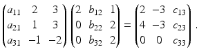 $$\displaystyle\begin{pmatrix}a_{11}&2&3\\ a_{21}&1&3\\ a_{31}&-1&-2\end{pmatrix}\,\begin{pmatrix}2&b_{12}&1\\ 0&b_{22}&2\\ 0&b_{32}&2\end{pmatrix}=\begin{pmatrix}2&-3&c_{13}\\ 4&-3&c_{23}\\ 0&0&c_{33}\end{pmatrix}\,.$$