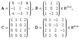 $$\displaystyle\begin{aligned}\displaystyle\mathbf{A}&\displaystyle=\begin{pmatrix}6&-3&8\\ -1&1&-2\\ 4&-3&7\end{pmatrix},&\displaystyle\mathbf{B}&\displaystyle=\begin{pmatrix}1&1&1\\ 2&0&2\\ 1&-2&3\end{pmatrix}\in\mathbb{R}^{3\times 3},\\ \displaystyle\mathbf{C}&\displaystyle=\begin{pmatrix}1&1&1&2\\ 0&1&0&2\\ 0&0&1&3\\ 0&0&0&1\end{pmatrix},&\displaystyle\mathbf{D}&\displaystyle=\begin{pmatrix}0&1&-1&2\\ 1&0&-1&2\\ 2&1&2&-1\\ 3&2&0&3\end{pmatrix}\in\mathbb{R}^{4\times 4}\end{aligned}$$