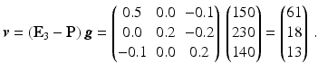 $$\displaystyle\boldsymbol{v}=(\mathbf{E}_{3}-\mathbf{P})\,\boldsymbol{g}=\begin{pmatrix}0.5&0.0&-0.1\\ 0.0&0.2&-0.2\\ -0.1&0.0&0.2\end{pmatrix}\,\begin{pmatrix}150\\ 230\\ 140\end{pmatrix}=\begin{pmatrix}61\\ 18\\ 13\end{pmatrix}\,.$$