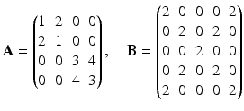 $$\displaystyle\mathbf{A}=\begin{pmatrix}1&2&0&0\\ 2&1&0&0\\ 0&0&3&4\\ 0&0&4&3\end{pmatrix},\quad\mathbf{B}=\begin{pmatrix}2&0&0&0&2\\ 0&2&0&2&0\\ 0&0&2&0&0\\ 0&2&0&2&0\\ 2&0&0&0&2\end{pmatrix}$$