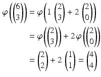 $$\begin{aligned}\displaystyle\varphi\left(\begin{pmatrix}6\\ 3\end{pmatrix}\right)&\displaystyle=\varphi\left(1\,\begin{pmatrix}2\\ 3\end{pmatrix}+2\,\begin{pmatrix}2\\ 0\end{pmatrix}\right)\\ \displaystyle&\displaystyle=\varphi\left(\begin{pmatrix}2\\ 3\end{pmatrix}\right)+2\,\varphi\left(\begin{pmatrix}2\\ 0\end{pmatrix}\right)\\ \displaystyle&\displaystyle=\begin{pmatrix}2\\ 2\end{pmatrix}+2\,\begin{pmatrix}1\\ 1\end{pmatrix}=\begin{pmatrix}4\\ 4\end{pmatrix}\end{aligned}$$