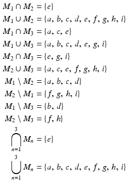 $$\begin{aligned}\displaystyle M_{1}\cap M_{2}&\displaystyle=\{e\}\\ \displaystyle M_{1}\cup M_{2}&\displaystyle=\{a,\,b,\,c,\,d,\,e,\,f,\,g,\,h,\,i\}\\ \displaystyle M_{1}\cap M_{3}&\displaystyle=\{a,\,c,\,e\}\\ \displaystyle M_{1}\cup M_{3}&\displaystyle=\{a,\,b,\,c,\,d,\,e,\,g,\,i\}\\ \displaystyle M_{2}\cap M_{3}&\displaystyle=\{e,\,g,\,i\}\\ \displaystyle M_{2}\cup M_{3}&\displaystyle=\{a,\,c,\,e,\,f,\,g,\,h,\,i\}\\ \displaystyle M_{1}\setminus M_{2}&\displaystyle=\{a,\,b,\,c,\,d\}\\ \displaystyle M_{2}\setminus M_{1}&\displaystyle=\{f,\,g,\,h,\,i\}\\ \displaystyle M_{1}\setminus M_{3}&\displaystyle=\{b,\,d\}\\ \displaystyle M_{2}\setminus M_{3}&\displaystyle=\{f,\,h\}\\ \displaystyle\bigcap_{n=1}^{3}M_{n}&\displaystyle=\{e\}\\ \displaystyle\bigcup_{n=1}^{3}M_{n}&\displaystyle=\{a,\,b,\,c,\,d,\,e,\,f,\,g,\,h,\,i\}\end{aligned}$$