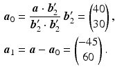 $$\begin{aligned}\displaystyle\boldsymbol{a}_{0}&\displaystyle=\frac{\boldsymbol{a}\cdot\boldsymbol{b}_{2}^{\prime}}{\boldsymbol{b}_{2}^{\prime}\cdot\boldsymbol{b}_{2}^{\prime}}\,\boldsymbol{b}_{2}^{\prime}=\begin{pmatrix}40\\ 30\end{pmatrix},\\ \displaystyle\boldsymbol{a}_{1}&\displaystyle=\boldsymbol{a}-\boldsymbol{a}_{0}=\begin{pmatrix}-45\\ 60\end{pmatrix}.\end{aligned}$$