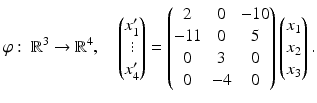 $$\displaystyle\varphi:\ \mathbb{R}^{3}\to\mathbb{R}^{4},\quad\begin{pmatrix}x_{1}^{\prime}\\ \vdots\\ x_{4}^{\prime}\end{pmatrix}=\begin{pmatrix}2&0&-10\\ {-}11&0&5\\ 0&3&0\\ 0&-4&0\end{pmatrix}\begin{pmatrix}x_{1}\\ x_{2}\\ x_{3}\end{pmatrix}.$$