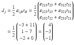 $$\begin{aligned}\displaystyle d_{j}&\displaystyle=\frac{1}{2}\,\varepsilon_{ijk}t_{ik}=\frac{1}{2}\begin{pmatrix}\varepsilon_{213}t_{23}+\varepsilon_{312}t_{32}\\ \varepsilon_{123}t_{13}+\varepsilon_{321}t_{31}\\ \varepsilon_{132}t_{12}+\varepsilon_{231}t_{21}\end{pmatrix}\\ \displaystyle&\displaystyle=\frac{1}{2}\begin{pmatrix}-3+11\\ 1-7\\ -2+0\end{pmatrix}=\left(\begin{array}[]{@{}r@{}}4\\ -3\\ -1\end{array}\right)\end{aligned}$$