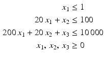 $$\begin{aligned}\displaystyle x_{1}&\displaystyle\leq 1\\ \displaystyle 20\,x_{1}+x_{2}&\displaystyle\leq 100\\ \displaystyle 200\,x_{1}+20\,x_{2}+x_{3}&\displaystyle\leq 10\,000\\ \displaystyle x_{1},\,x_{2},\,x_{3}&\displaystyle\geq 0\end{aligned}$$