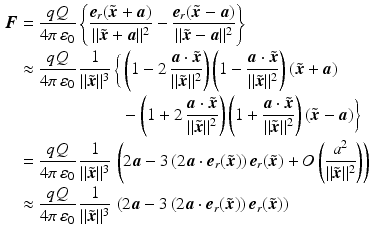 $$\begin{aligned}\displaystyle\boldsymbol{F}&\displaystyle=\frac{qQ}{4\pi\,\varepsilon_{0}}\left\{\frac{\boldsymbol{e}_{r}(\tilde{\boldsymbol{x}}+\boldsymbol{a})}{\|\tilde{\boldsymbol{x}}+\boldsymbol{a}\|^{2}}-\frac{\boldsymbol{e}_{r}(\tilde{\boldsymbol{x}}-\boldsymbol{a})}{\|\tilde{\boldsymbol{x}}-\boldsymbol{a}\|^{2}}\right\}\\ \displaystyle&\displaystyle\approx\frac{qQ}{4\pi\,\varepsilon_{0}}\,\frac{1}{\|\tilde{\boldsymbol{x}}\|^{3}}\,\bigg\{\left(1-2\,\frac{\boldsymbol{a}\cdot\tilde{\boldsymbol{x}}}{\|\tilde{\boldsymbol{x}}\|^{2}}\right)\left(1-\frac{\boldsymbol{a}\cdot\tilde{\boldsymbol{x}}}{\|\tilde{\boldsymbol{x}}\|^{2}}\right)(\tilde{\boldsymbol{x}}+\boldsymbol{a})\\ \displaystyle&\displaystyle\hphantom{{}\approx\frac{qQ}{4\pi\,\varepsilon_{0}}\,\frac{1}{\|\tilde{\boldsymbol{x}}\|^{3}}\,\bigg\{{}}-\left(1+2\,\frac{\boldsymbol{a}\cdot\tilde{\boldsymbol{x}}}{\|\tilde{\boldsymbol{x}}\|^{2}}\right)\left(1+\frac{\boldsymbol{a}\cdot\tilde{\boldsymbol{x}}}{\|\tilde{\boldsymbol{x}}\|^{2}}\right)(\tilde{\boldsymbol{x}}-\boldsymbol{a})\bigg\}\\ \displaystyle&\displaystyle=\frac{qQ}{4\pi\,\varepsilon_{0}}\,\frac{1}{\|\tilde{\boldsymbol{x}}\|^{3}}\,\left(2\boldsymbol{a}-3\,(2\boldsymbol{a}\cdot\boldsymbol{e}_{r}(\tilde{\boldsymbol{x}}))\,\boldsymbol{e}_{r}(\tilde{\boldsymbol{x}})+O\left(\frac{a^{2}}{\|\tilde{\boldsymbol{x}}\|^{2}}\right)\right)\\ \displaystyle&\displaystyle\approx\frac{qQ}{4\pi\,\varepsilon_{0}}\,\frac{1}{\|\tilde{\boldsymbol{x}}\|^{3}}\,\left(2\boldsymbol{a}-3\,(2\boldsymbol{a}\cdot\boldsymbol{e}_{r}(\tilde{\boldsymbol{x}}))\,\boldsymbol{e}_{r}(\tilde{\boldsymbol{x}})\right)\end{aligned}$$